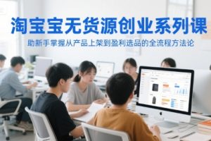 淘宝无货源创业系列课，助新手掌握从产品上架到盈利选品的全流程方法论