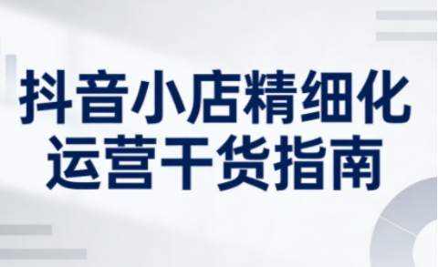抖音小店精细化运营干货指南新版,助力商家系统提升店铺运营能力(更新26年6月)插图 抖音小店精细化运营干货指南新版,助力商家系统提升店铺运营能力(更新26年6月)
